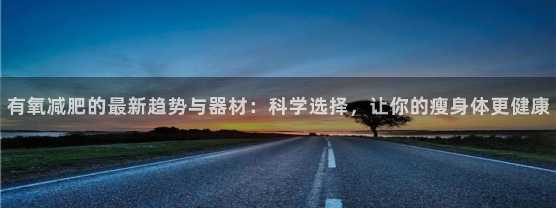 注册征途国际：有氧减肥的最新趋势与器材：科学选择，让